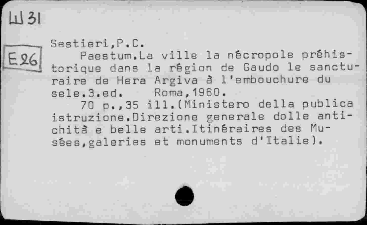 ﻿Ш ЗІ

Sestieri,P.C.
Paestum.La ville la nécropole préhistorique dans la région de Gaudo le sanctu raire de Нега Argiva â l’embouchure du sele.3.ed. Roma,1960.
70 p.,35 il1. (Ministero della publica istruzione.Oirezione generale dolle anti-chitâ e belle arti.Itinêraires des Musées, galeries et monuments d’Italie).